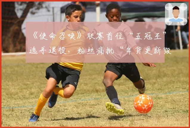 《使命召唤》联赛首位“五冠王”选手退役，粉丝痛批“年货更新毁掉职业选手黄金期”