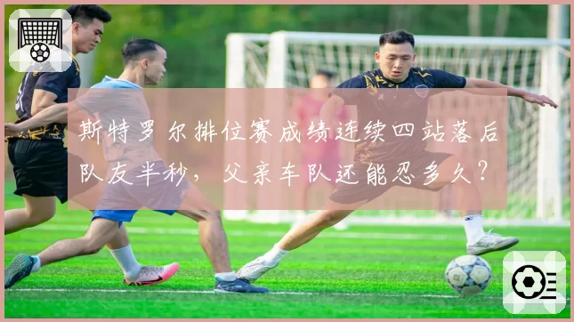斯特罗尔排位赛成绩连续四站落后队友半秒,父亲车队还能忍多久?