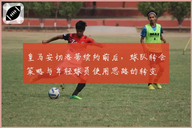 皇马安切洛蒂续约前后，球队转会策略与年轻球员使用思路的转变