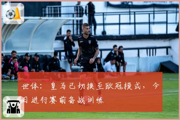 世体：皇马已切换至欧冠模式，今日进行赛前备战训练