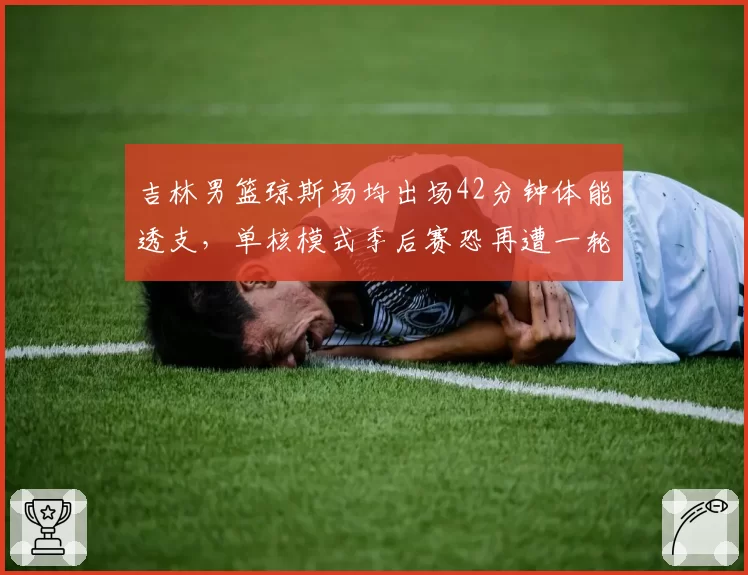 吉林男篮琼斯场均出场42分钟体能透支，单核模式季后赛恐再遭一轮游