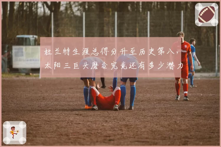 杜兰特生涯总得分升至历史第八，太阳三巨头磨合究竟还有多少潜力？