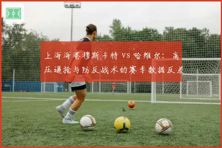 上海海港穆斯卡特 vs 哈维尔：高压逼抢与防反战术的赛季数据反差