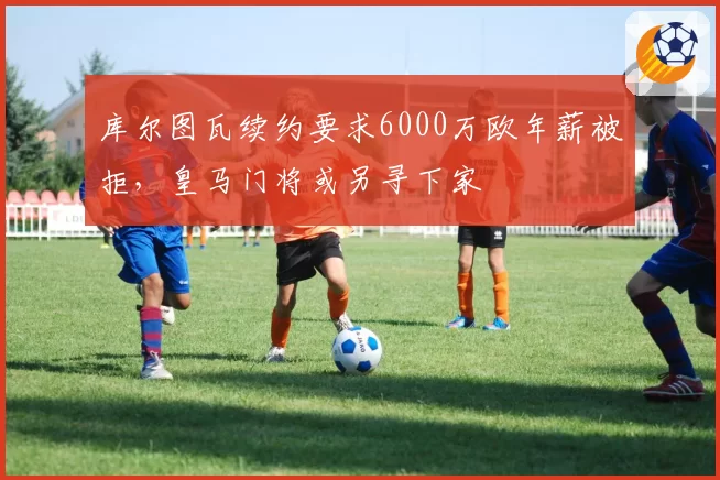 库尔图瓦续约要求6000万欧年薪被拒，皇马门将或另寻下家