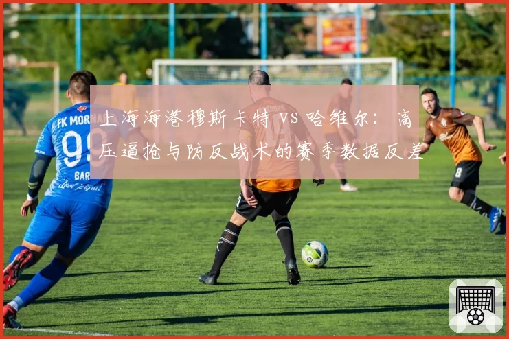 上海海港穆斯卡特 vs 哈维尔：高压逼抢与防反战术的赛季数据反差