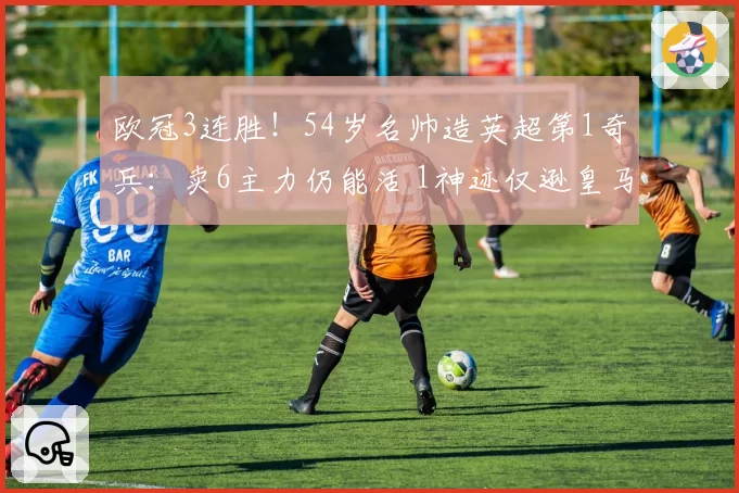 欧冠3连胜！54岁名帅造英超第1奇兵：卖6主力仍能活 1神迹仅逊皇马