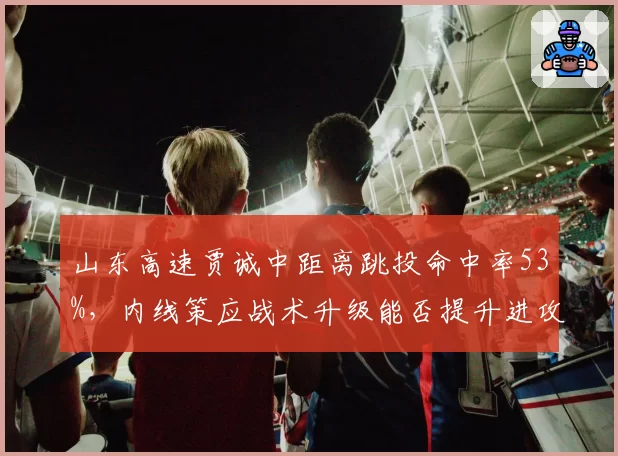 山东高速贾诚中距离跳投命中率53%,内线策应战术升级能否提升进攻多样性?