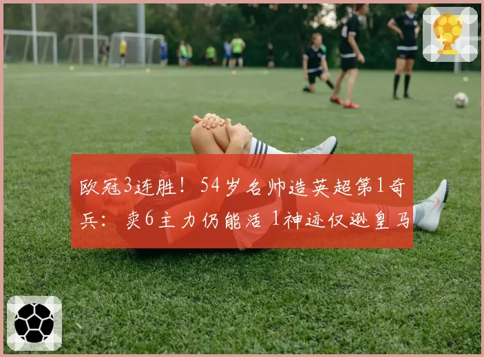 欧冠3连胜!54岁名帅造英超第1奇兵:卖6主力仍能活 1神迹仅逊皇马