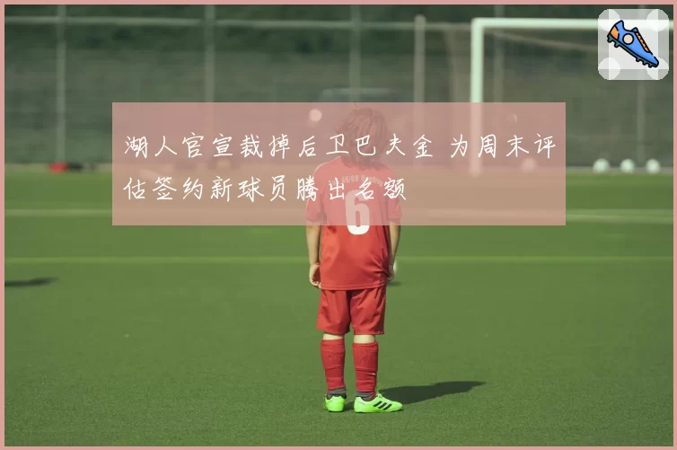 湖人官宣裁掉后卫巴夫金 为周末评估签约新球员腾出名额